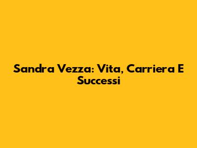 Sandra Vezza: Vita, Carriera E Successi