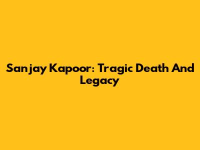 Sanjay Kapoor: Tragic Death And Legacy