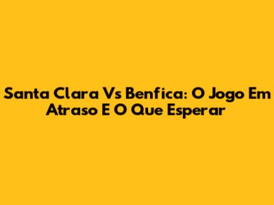 Santa Clara Vs Benfica: O Jogo Em Atraso E O Que Esperar