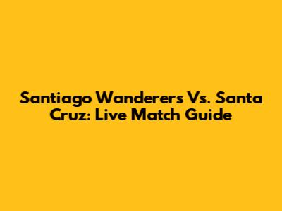 Santiago Wanderers Vs. Santa Cruz: Live Match Guide