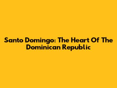 Santo Domingo: The Heart Of The Dominican Republic