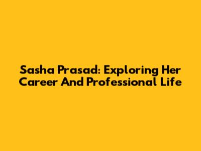 Sasha Prasad: Exploring Her Career And Professional Life