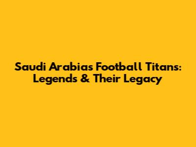 Saudi Arabia's Football Titans: Legends & Their Legacy