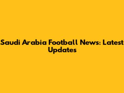 Saudi Arabia Football News: Latest Updates