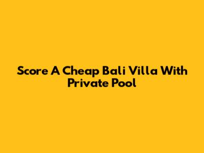 Score A Cheap Bali Villa With Private Pool