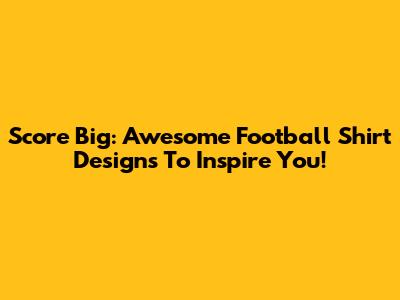 Score Big: Awesome Football Shirt Designs To Inspire You!