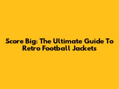 Score Big: The Ultimate Guide To Retro Football Jackets