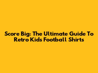 Score Big: The Ultimate Guide To Retro Kids' Football Shirts