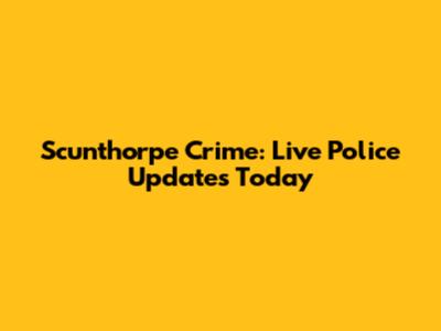 Scunthorpe Crime: Live Police Updates Today
