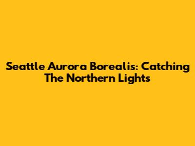 Seattle Aurora Borealis: Catching The Northern Lights