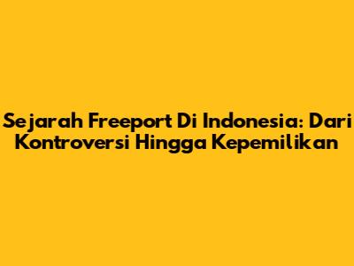 Sejarah Freeport Di Indonesia: Dari Kontroversi Hingga Kepemilikan