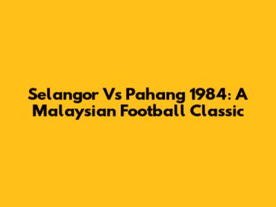 Selangor Vs Pahang 1984: A Malaysian Football Classic