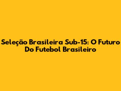 Seleção Brasileira Sub-15: O Futuro Do Futebol Brasileiro