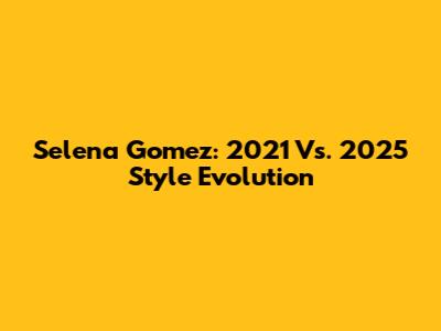 Selena Gomez: 2021 Vs. 2025 Style Evolution