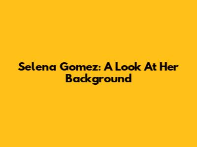 Selena Gomez: A Look At Her Background