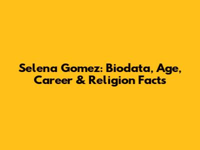 Selena Gomez: Biodata, Age, Career & Religion Facts