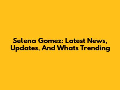 Selena Gomez: Latest News, Updates, And What's Trending