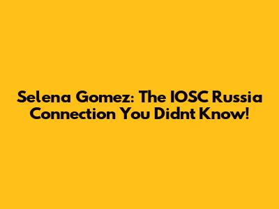 Selena Gomez: The IOSC Russia Connection You Didn't Know!
