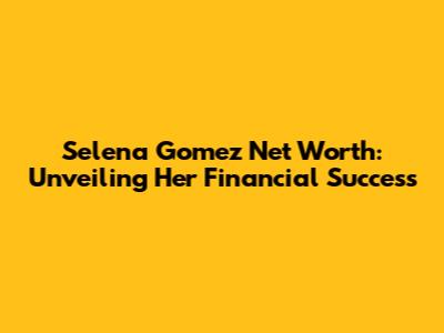 Selena Gomez Net Worth: Unveiling Her Financial Success