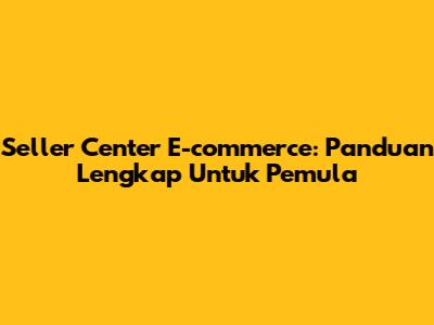 Seller Center E-commerce: Panduan Lengkap Untuk Pemula