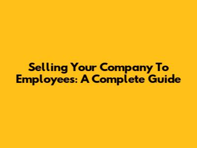 Selling Your Company To Employees: A Complete Guide