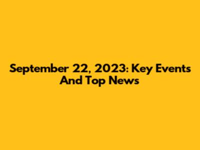 September 22, 2023: Key Events And Top News