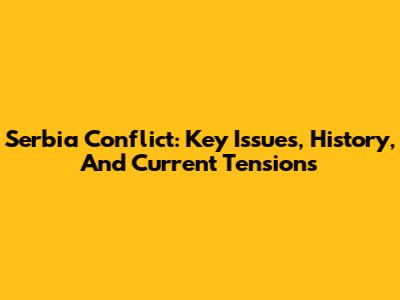 Serbia Conflict: Key Issues, History, And Current Tensions