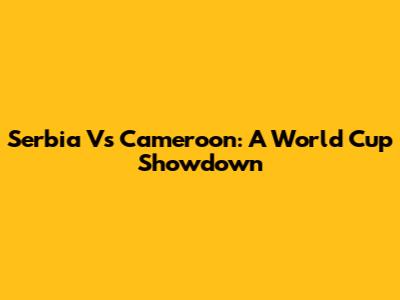 Serbia Vs Cameroon: A World Cup Showdown