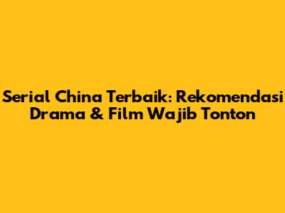 Serial China Terbaik: Rekomendasi Drama & Film Wajib Tonton