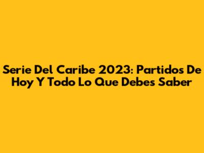 Serie Del Caribe 2023: Partidos De Hoy Y Todo Lo Que Debes Saber
