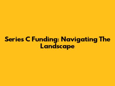 Series C Funding: Navigating The Landscape