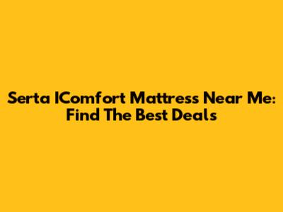 Serta IComfort Mattress Near Me: Find The Best Deals