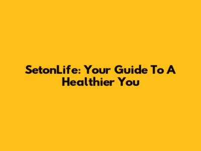 SetonLife: Your Guide To A Healthier You