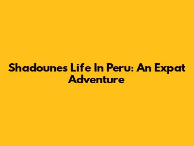 Shadoune's Life In Peru: An Expat Adventure