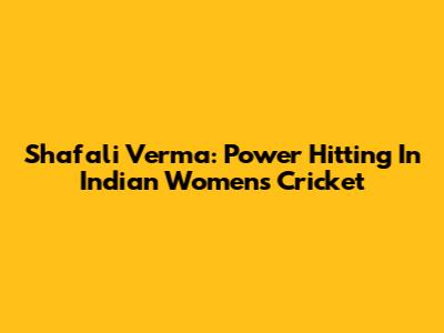 Shafali Verma: Power Hitting In Indian Women's Cricket