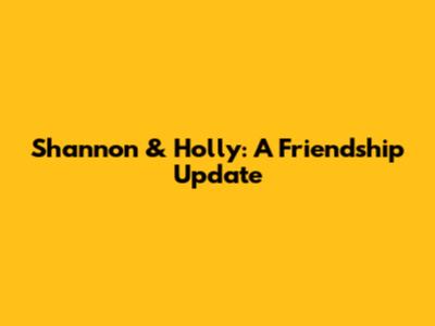 Shannon & Holly: A Friendship Update