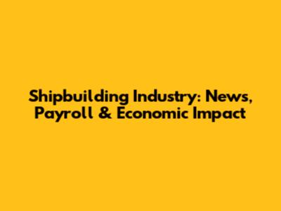 Shipbuilding Industry: News, Payroll & Economic Impact