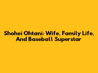 Shohei Ohtani: Wife, Family Life, And Baseball Superstar