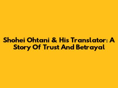 Shohei Ohtani & His Translator: A Story Of Trust And Betrayal