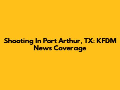Shooting In Port Arthur, TX: KFDM News Coverage