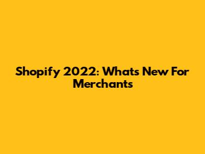Shopify 2022: What's New For Merchants