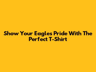 Show Your Eagles Pride With The Perfect T-Shirt