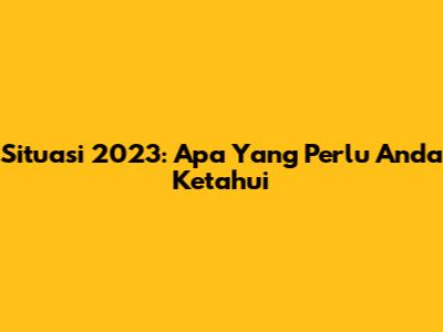 Situasi 2023: Apa Yang Perlu Anda Ketahui