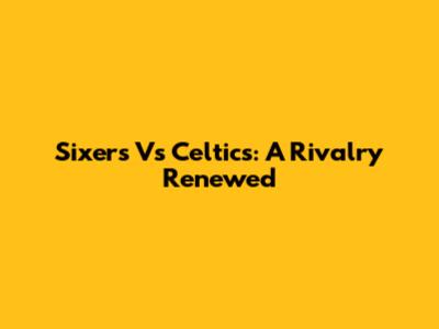 Sixers Vs Celtics: A Rivalry Renewed