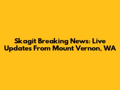 Skagit Breaking News: Live Updates From Mount Vernon, WA