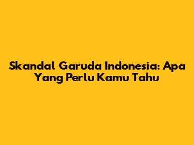 Skandal Garuda Indonesia: Apa Yang Perlu Kamu Tahu