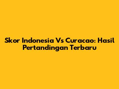 Skor Indonesia Vs Curacao: Hasil Pertandingan Terbaru