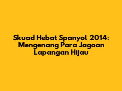 Skuad Hebat Spanyol 2014: Mengenang Para Jagoan Lapangan Hijau