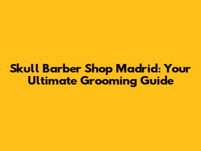 Skull Barber Shop Madrid: Your Ultimate Grooming Guide