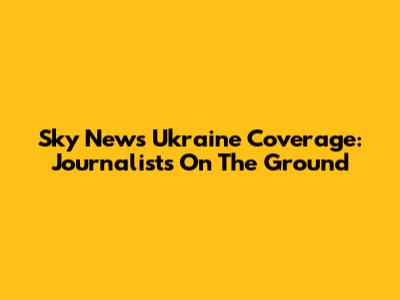 Sky News Ukraine Coverage: Journalists On The Ground